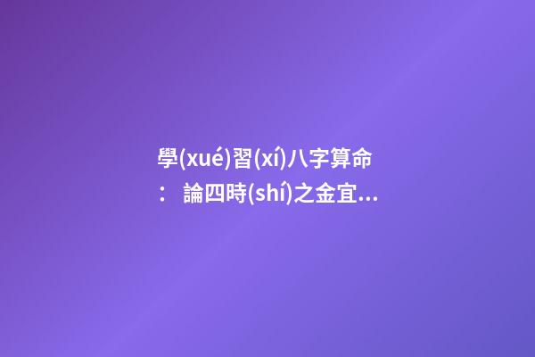 學(xué)習(xí)八字算命： 論四時(shí)之金宜忌